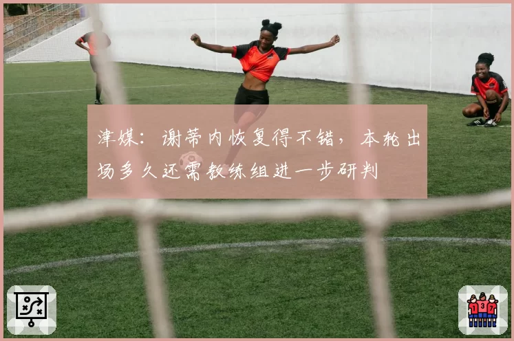 津媒：谢蒂内恢复得不错，本轮出场多久还需教练组进一步研判