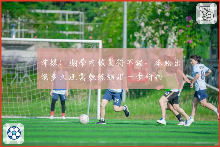 津媒：谢蒂内恢复得不错，本轮出场多久还需教练组进一步研判