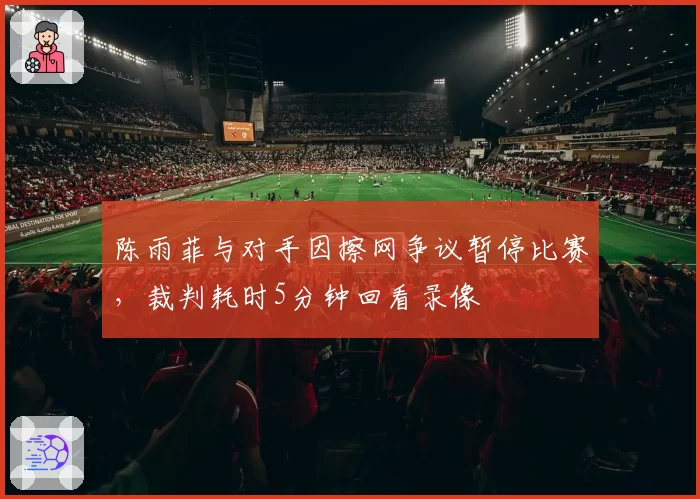 陈雨菲与对手因擦网争议暂停比赛，裁判耗时5分钟回看录像
