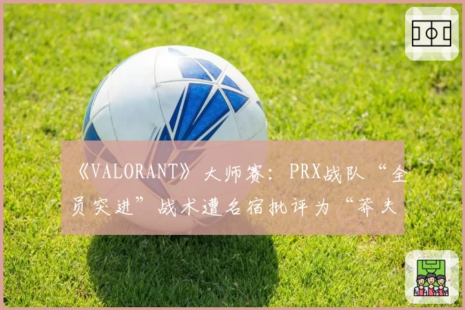 《VALORANT》大师赛：PRX战队“全员突进”战术遭名宿批评为“莽夫式赌博”