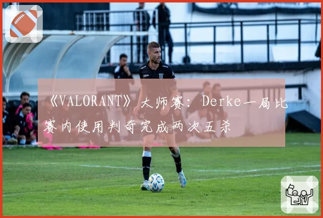 《VALORANT》大师赛：Derke一局比赛内使用判奇完成两次五杀