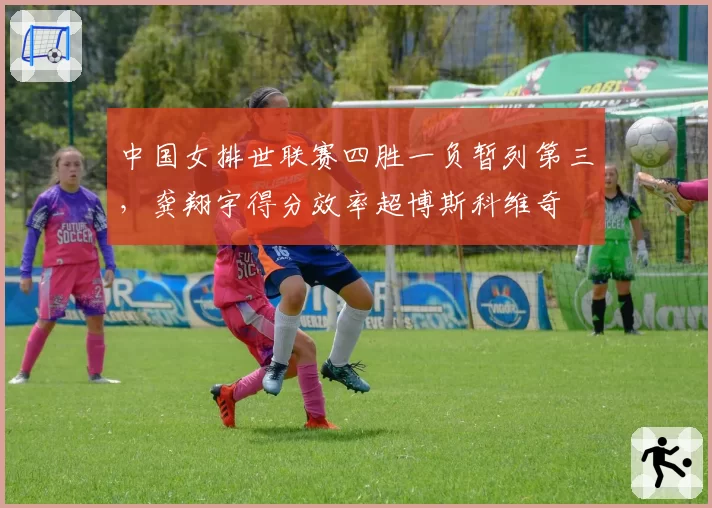 中国女排世联赛四胜一负暂列第三，龚翔宇得分效率超博斯科维奇