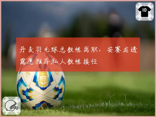 丹麦羽毛球总教练离职,安赛龙透露愿推荐私人教练接任