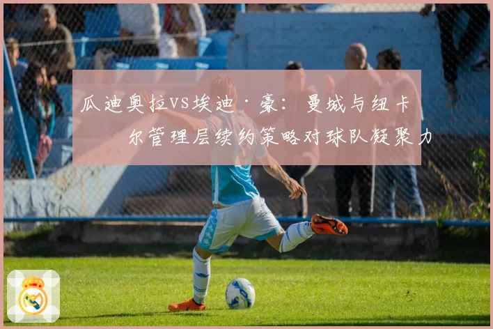瓜迪奥拉vs埃迪·豪：曼城与纽卡斯尔管理层续约策略对球队凝聚力影响对比