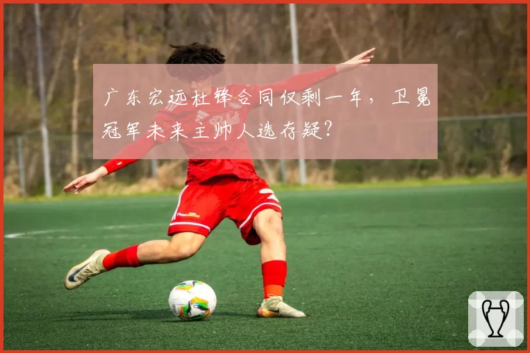 广东宏远杜锋合同仅剩一年，卫冕冠军未来主帅人选存疑？