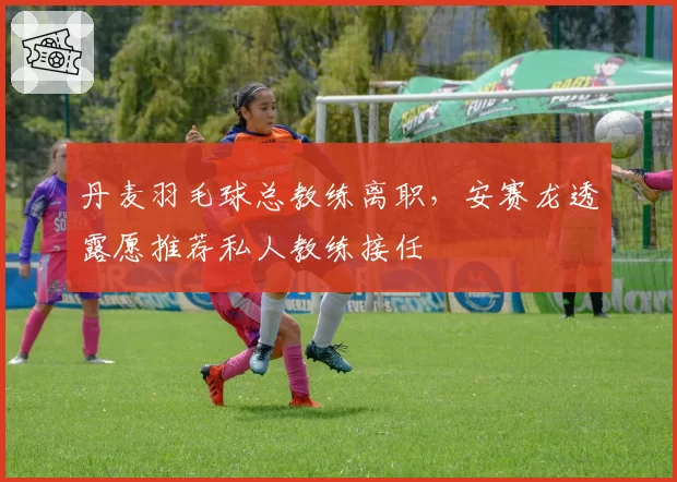 丹麦羽毛球总教练离职,安赛龙透露愿推荐私人教练接任