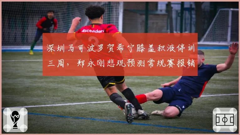 深圳马可波罗贺希宁膝盖积液停训三周，郑永刚悲观预测常规赛报销风险上升