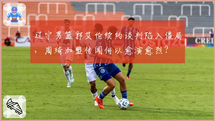 辽宁男篮郭艾伦续约谈判陷入僵局，周琦加盟传闻何以愈演愈烈？