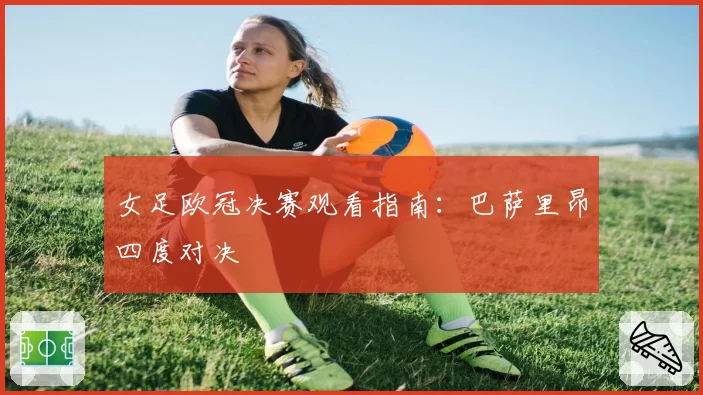 女足欧冠决赛观看指南：巴萨里昂四度对决