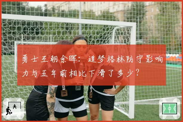 勇士王朝余晖：追梦格林防守影响力与五年前相比下滑了多少？