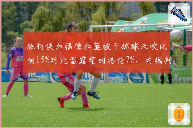 独行侠加福德扣篮被干扰球未吹比例15%对比雷霆霍姆格伦7%，内线判罚不对称