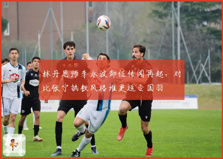 林丹恩师李永波卸任传闻再起，对比张宁执教风格谁更适合国羽
