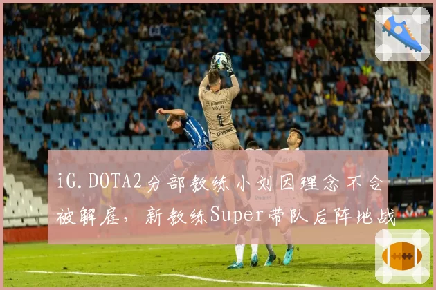 iG.DOTA2分部教练小刘因理念不合被解雇，新教练Super带队后阵地战胜率反弹