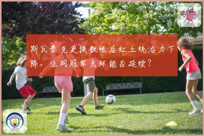 斯瓦泰克更换教练后红土统治力下降，法网冠军光环能否延续？