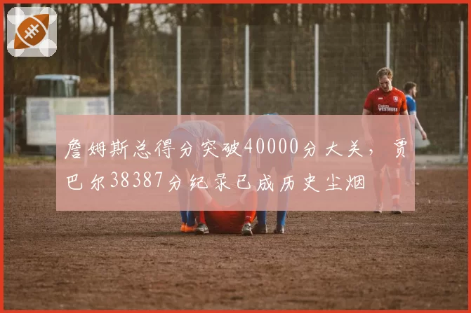 詹姆斯总得分突破40000分大关，贾巴尔38387分纪录已成历史尘烟