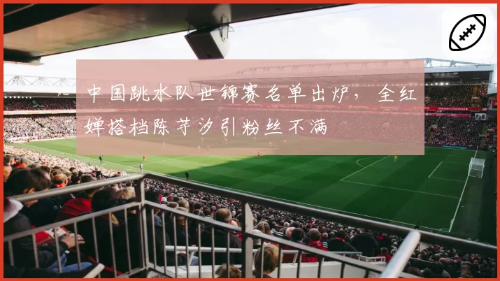 中国跳水队世锦赛名单出炉，全红婵搭档陈芋汐引粉丝不满