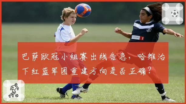 巴萨欧冠小组赛出线告急,哈维治下红蓝军团重建方向是否正确?