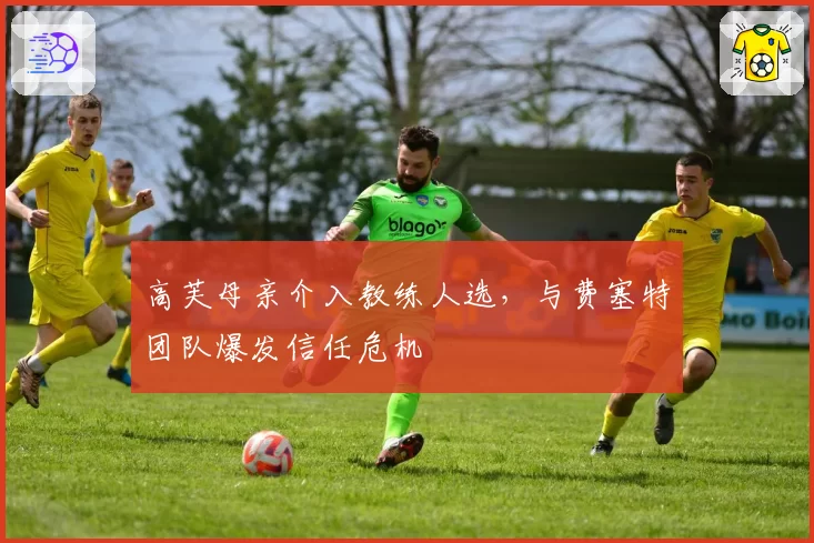 高芙母亲介入教练人选，与费塞特团队爆发信任危机