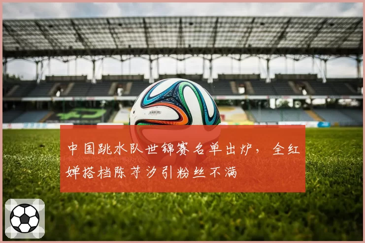 中国跳水队世锦赛名单出炉，全红婵搭档陈芋汐引粉丝不满