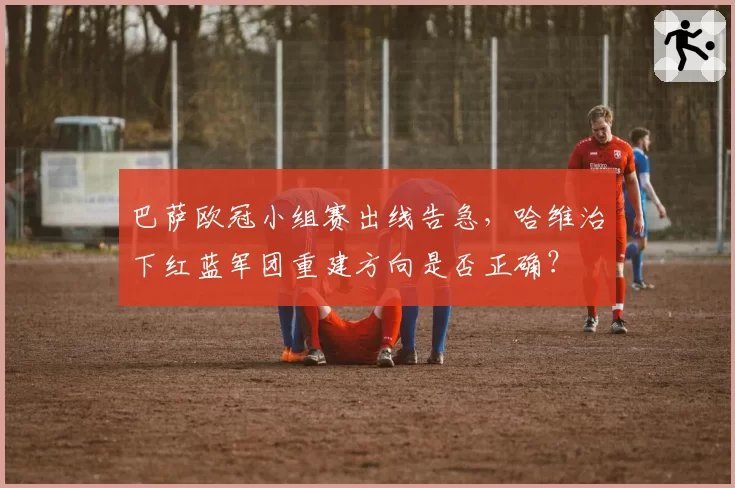 巴萨欧冠小组赛出线告急,哈维治下红蓝军团重建方向是否正确?