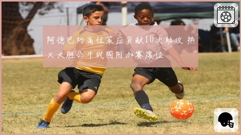 阿德巴约高位策应贡献10次助攻 热火大胜公牛巩固附加赛席位