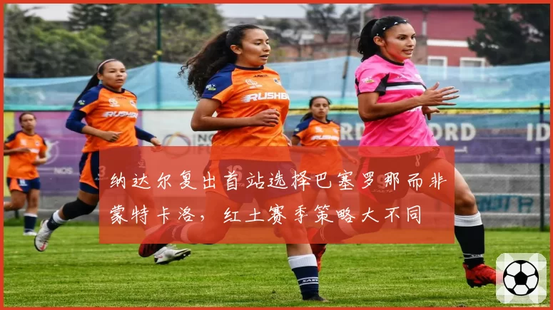 纳达尔复出首站选择巴塞罗那而非蒙特卡洛,红土赛季策略大不同