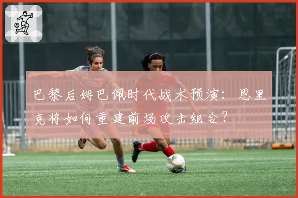 巴黎后姆巴佩时代战术预演：恩里克将如何重建前场攻击组合？