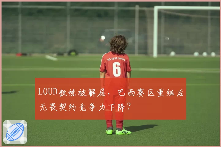 LOUD教练被解雇，巴西赛区重组后无畏契约竞争力下降？