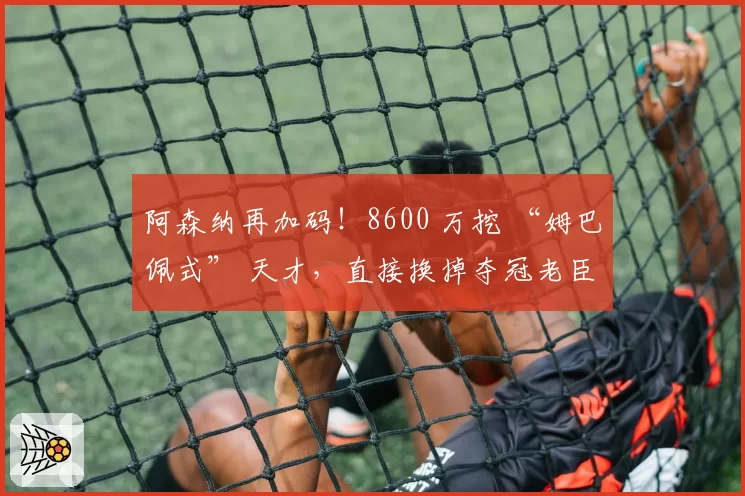 阿森纳再加码!8600 万挖 “姆巴佩式” 天才,直接换掉夺冠老臣
