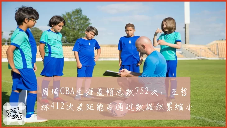 周琦CBA生涯盖帽总数752次，王哲林412次差距能否通过数据积累缩小？