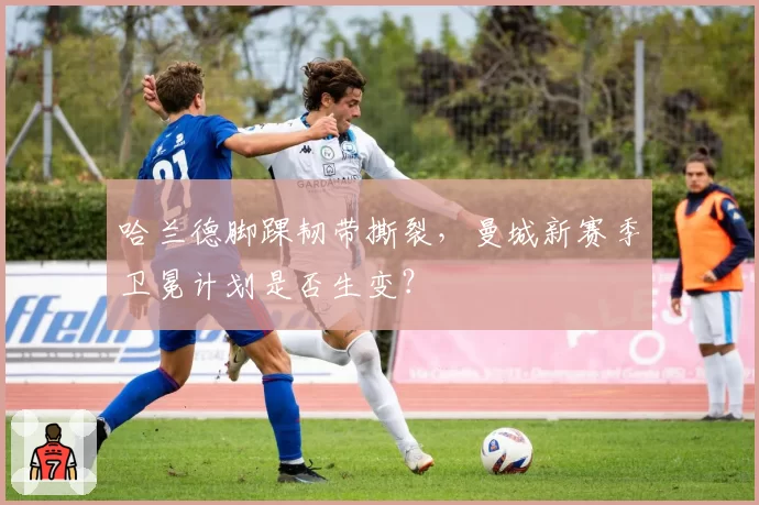 哈兰德脚踝韧带撕裂，曼城新赛季卫冕计划是否生变？
