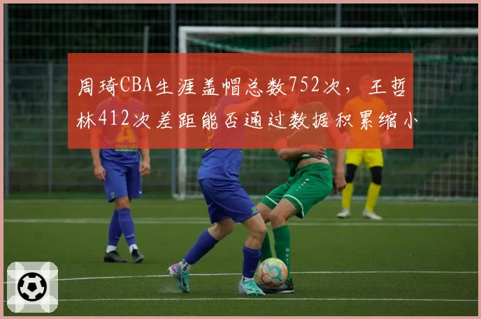 周琦CBA生涯盖帽总数752次，王哲林412次差距能否通过数据积累缩小？