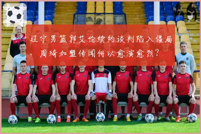 辽宁男篮郭艾伦续约谈判陷入僵局，周琦加盟传闻何以愈演愈烈？