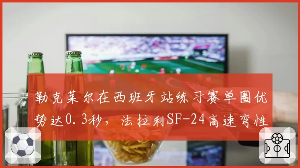 勒克莱尔在西班牙站练习赛单圈优势达0.3秒，法拉利SF-24高速弯性能显著提升