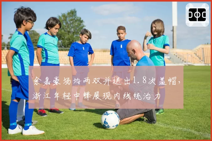 余嘉豪场均两双并送出1.8次盖帽,浙江年轻中锋展现内线统治力