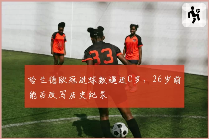 哈兰德欧冠进球数逼近C罗，26岁前能否改写历史纪录