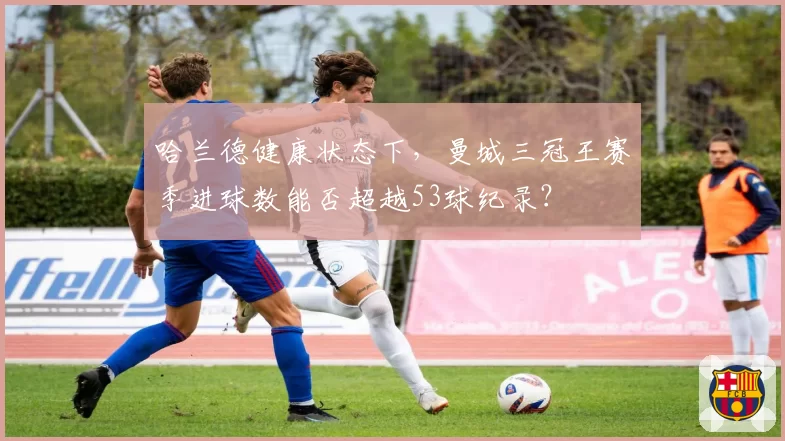哈兰德健康状态下，曼城三冠王赛季进球数能否超越53球纪录？