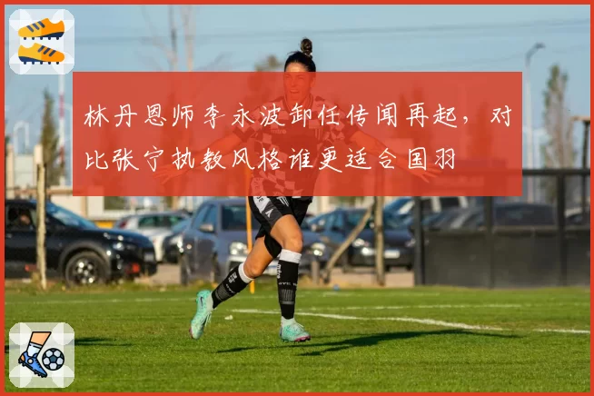 林丹恩师李永波卸任传闻再起，对比张宁执教风格谁更适合国羽