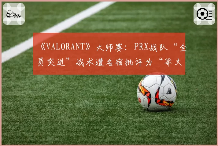 《VALORANT》大师赛：PRX战队“全员突进”战术遭名宿批评为“莽夫式赌博”