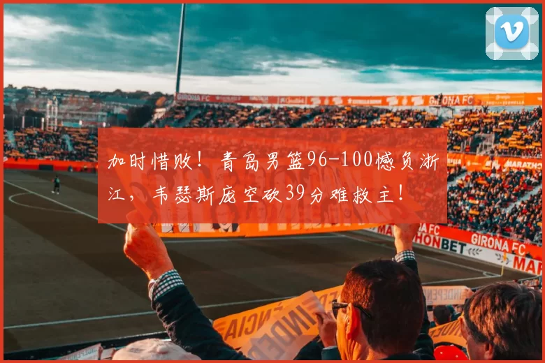 加时惜败！青岛男篮96-100憾负浙江，韦瑟斯庞空砍39分难救主！