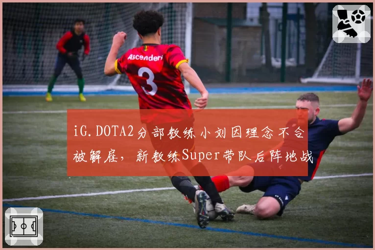 iG.DOTA2分部教练小刘因理念不合被解雇，新教练Super带队后阵地战胜率反弹