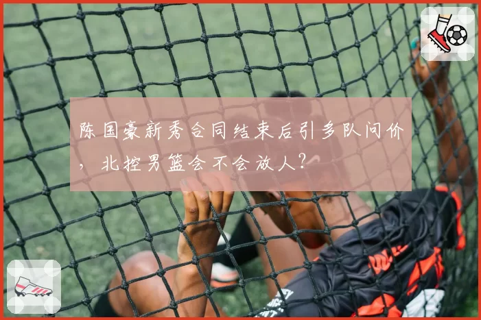 陈国豪新秀合同结束后引多队问价,北控男篮会不会放人?