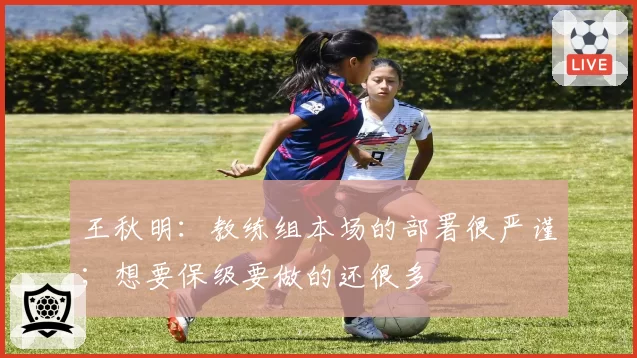 王秋明：教练组本场的部署很严谨；想要保级要做的还很多