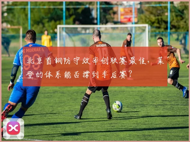 北京首钢防守效率创联赛最佳,莱登的体系能否撑到季后赛?