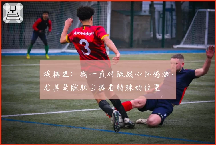 埃梅里：我一直对欧战心怀感激，尤其是欧联占据着特殊的位置