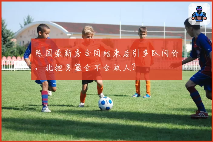 陈国豪新秀合同结束后引多队问价,北控男篮会不会放人?