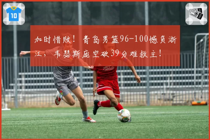 加时惜败！青岛男篮96-100憾负浙江，韦瑟斯庞空砍39分难救主！