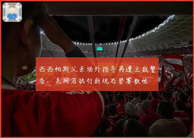 西西帕斯父亲场外指导再遭主裁警告，美网若执行新规恐禁赛教练