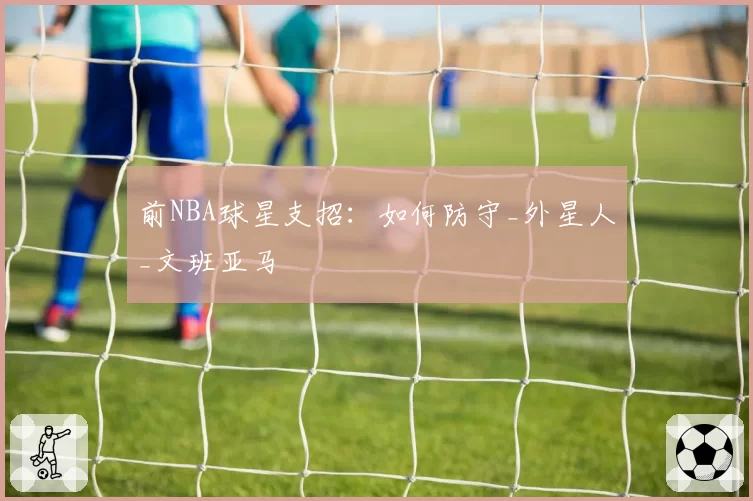 前NBA球星支招：如何防守_外星人_文班亚马