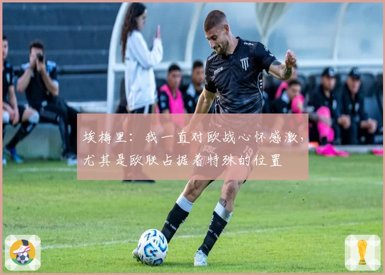 埃梅里：我一直对欧战心怀感激，尤其是欧联占据着特殊的位置